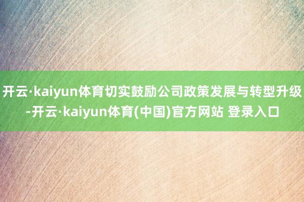 开云·kaiyun体育切实鼓励公司政策发展与转型升级-开云·kaiyun体育(中国)官方网站 登录入口