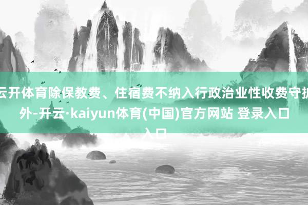 云开体育除保教费、住宿费不纳入行政治业性收费守护外-开云·kaiyun体育(中国)官方网站 登录入口