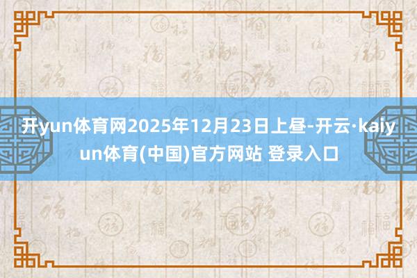 开yun体育网2025年12月23日上昼-开云·kaiyun体育(中国)官方网站 登录入口