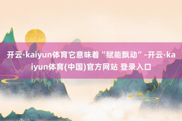 开云·kaiyun体育它意味着“赋能飘动”-开云·kaiyun体育(中国)官方网站 登录入口