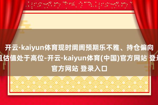 开云·kaiyun体育现时阛阓预期乐不雅、持仓偏向多头且估值处于高位-开云·kaiyun体育(中国)官方网站 登录入口