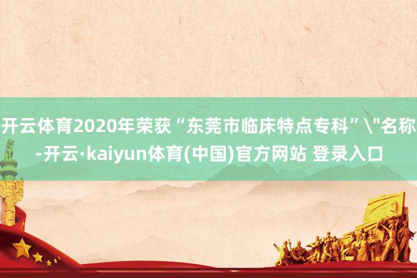 开云体育2020年荣获“东莞市临床特点专科”＂名称-开云·kaiyun体育(中国)官方网站 登录入口