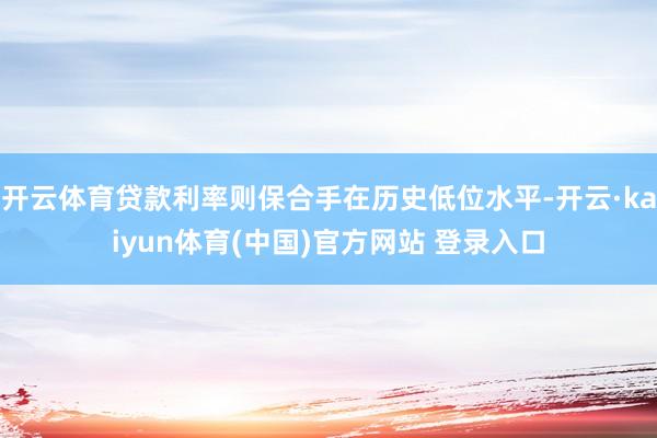 开云体育贷款利率则保合手在历史低位水平-开云·kaiyun体育(中国)官方网站 登录入口