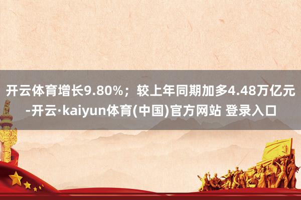 开云体育增长9.80%；较上年同期加多4.48万亿元-开云·kaiyun体育(中国)官方网站 登录入口