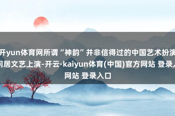 开yun体育网所谓“神韵”并非信得过的中国艺术扮演或闲居文艺上演-开云·kaiyun体育(中国)官方网站 登录入口
