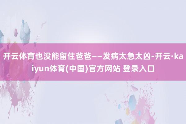 开云体育也没能留住爸爸——发病太急太凶-开云·kaiyun体育(中国)官方网站 登录入口