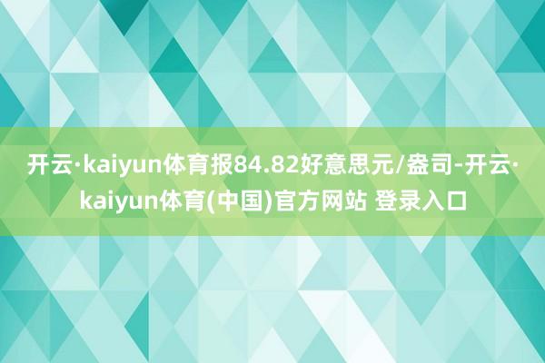 开云·kaiyun体育报84.82好意思元/盎司-开云·kaiyun体育(中国)官方网站 登录入口